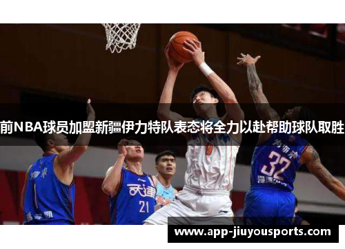 前NBA球员加盟新疆伊力特队表态将全力以赴帮助球队取胜