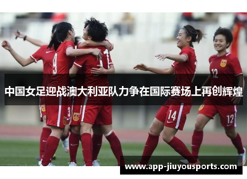 中国女足迎战澳大利亚队力争在国际赛场上再创辉煌